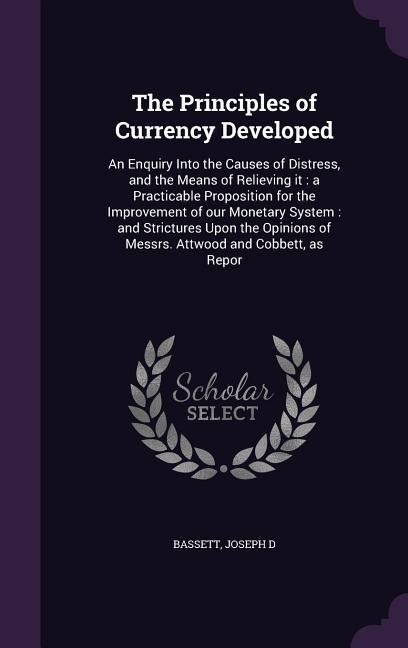 The Principles of Currency Developed: An Enquiry Into the Causes of Distress, and the Means of Relieving it: a Practicable Proposition for the Improve
