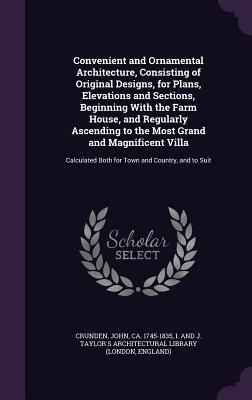Convenient and Ornamental Architecture, Consisting of Original Designs, for Plans, Elevations and Sections, Beginning With the Farm House, and Regularly Ascending to the Most Grand and Magnificent Villa: Calculated Both for Town and Country, and to Suit