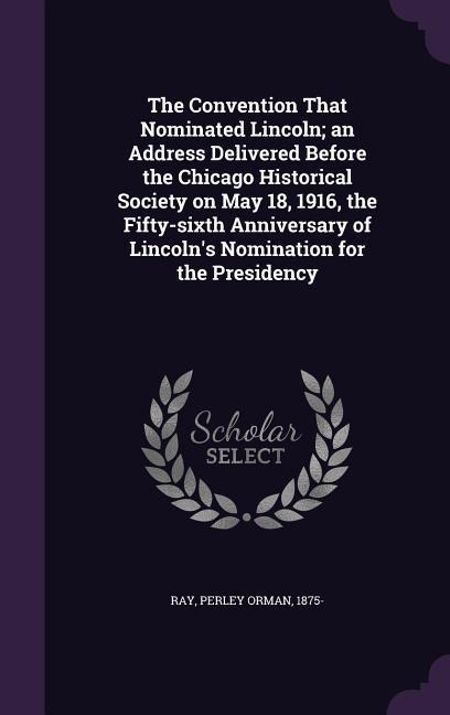 The Convention That Nominated Lincoln; an Address Delivered Before the Chicago Historical Society on May 18, 1916, the Fifty-sixth Anniversary of Linc