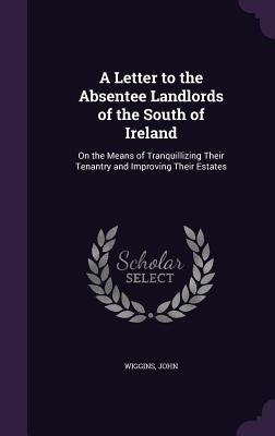 A Letter to the Absentee Landlords of the South of Ireland: On the Means of Tranquillizing Their Tenantry and Improving Their Estates