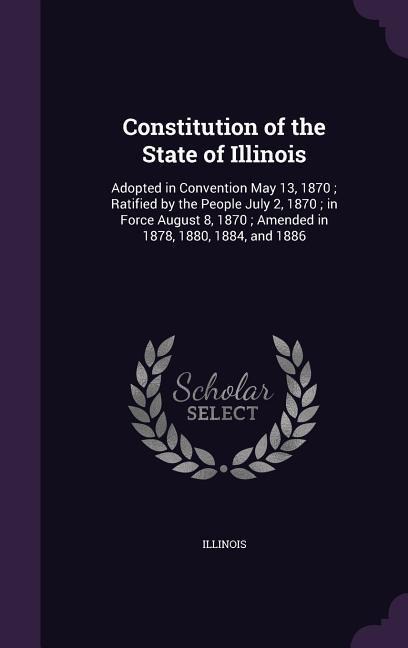 Constitution of the State of Illinois: Adopted in Convention May 13, 1870; Ratified by the People July 2, 1870; in Force August 8, 1870; Amended in 1878, 1880, 1884, and 1886