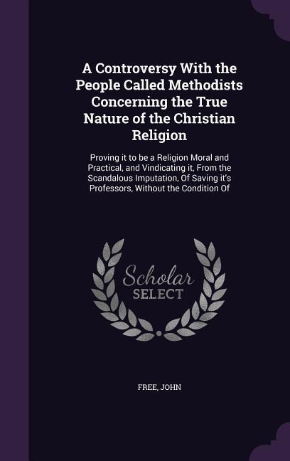 A Controversy With the People Called Methodists Concerning the True Nature of the Christian Religion: Proving it to be a Religion Moral and Practical, and Vindicating it, From the Scandalous Imputation, Of Saving its Professors, Without the Condition Of