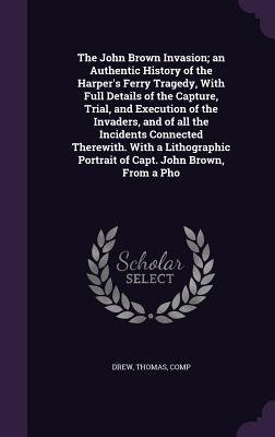 The John Brown Invasion; an Authentic History of the Harpers Ferry Tragedy, With Full Details of the Capture, Trial, and Execution of the Invaders, and of all the Incidents Connected Therewith. With a Lithographic Portrait of Capt. John Brown, From a Pho