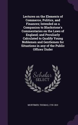 Lectures on the Elements of Commerce, Politics, and Finances; Intended as a Companion to Blackstones Commentaries on the Laws of England; and Peculiarly Calculated to Qualify Young Noblemen and Gentlemen for Situations in any of the Public Offices Under