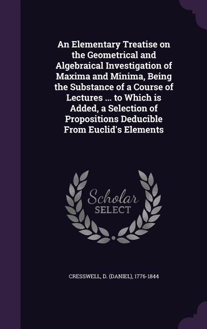 An Elementary Treatise on the Geometrical and Algebraical Investigation of Maxima and Minima, Being the Substance of a Course of Lectures ... to Which is Added, a Selection of Propositions Deducible From Euclids Elements