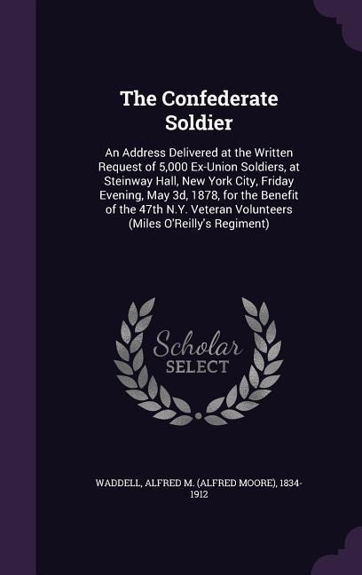 The Confederate Soldier: An Address Delivered at the Written Request of 5,000 Ex-Union Soldiers, at Steinway Hall, New York City, Friday Evening, May 3d, 1878, for the Benefit of the 47th N.Y. Veteran Volunteers (Miles OReillys Regiment)