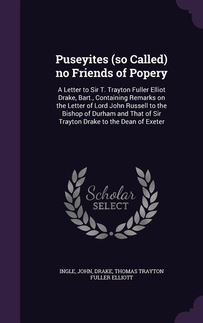 Puseyites (so Called) no Friends of Popery: A Letter to Sir T. Trayton Fuller Elliot Drake, Bart., Containing Remarks on the Letter of Lord John Russell to the Bishop of Durham and That of Sir Trayton Drake to the Dean of Exeter