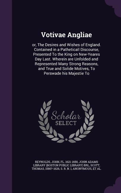 Votivae Angliae: or, The Desires and Wishes of England. Contained in a Patheticall Discourse, Presented To the King on New-Yeares Day Last. Wherein are Unfolded and Represented Many Strong Reasons, and True and Solide Motives, To Perswade his Majestie To