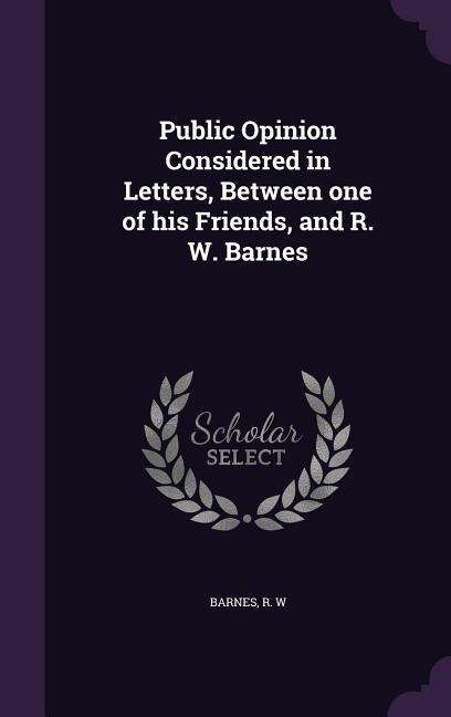 Public Opinion Considered in Letters, Between one of his Friends, and R. W. Barnes