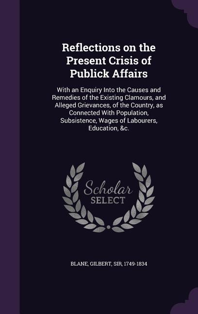 Reflections on the Present Crisis of Publick Affairs: With an Enquiry Into the Causes and Remedies of the Existing Clamours, and Alleged Grievances, of the Country, as Connected With Population, Subsistence, Wages of Labourers, Education, &c.