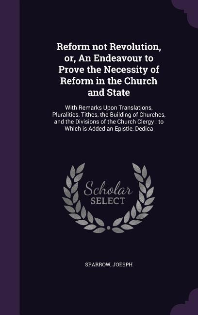 Reform not Revolution, or, An Endeavour to Prove the Necessity of Reform in the Church and State: With Remarks Upon Translations, Pluralities, Tithes,