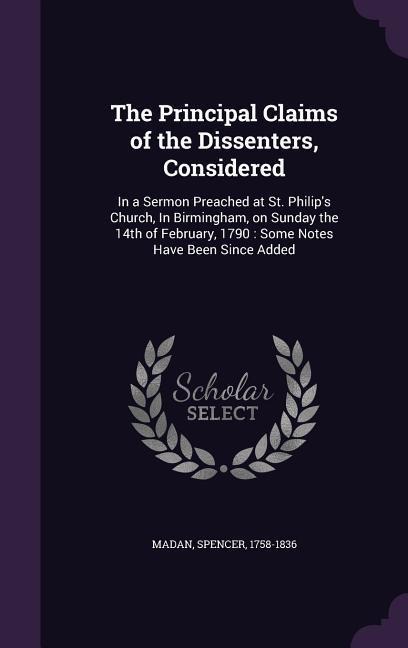 The Principal Claims of the Dissenters, Considered: In a Sermon Preached at St. Philip's Church, In Birmingham, on Sunday the 14th of February, 1790: Some Notes Have Been Since Added