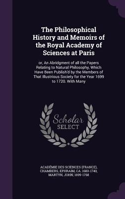 The Philosophical History and Memoirs of the Royal Academy of Sciences at Paris: or, An Abridgment of all the Papers Relating to Natural Philosophy, Which Have Been Publishd by the Members of That Illustrious Society for the Year 1699 to 1720. With Many