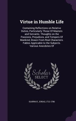 Virtue in Humble Life: Containing Reflections on Relative Duties, Particularly Those Of Masters and Servants. Thoughts on the Passions, Prejudices, and Tempers Of Mankind, Drawn From Real Characters. Fables Applicable to the Subjects. Various Anecdotes Of