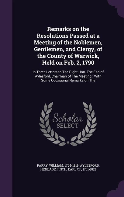 Remarks on the Resolutions Passed at a Meeting of the Noblemen, Gentlemen, and Clergy, of the County of Warwick, Held on Feb. 2, 1790: In Three Letters to The Right Hon. The Earl of Aylesford, Chairman of The Meeting: With Some Occasional Remarks on The