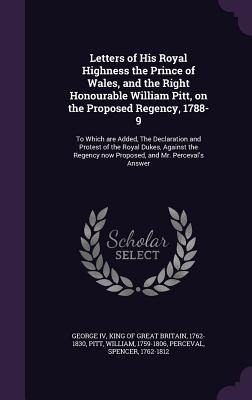 Letters of His Royal Highness the Prince of Wales, and the Right Honourable William Pitt, on the Proposed Regency, 1788-9: To Which are Added, The Dec