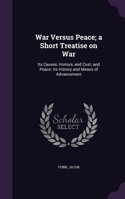 War Versus Peace; a Short Treatise on War: Its Causes, Horrors, and Cost; and Peace: Its History and Means of Advancement
