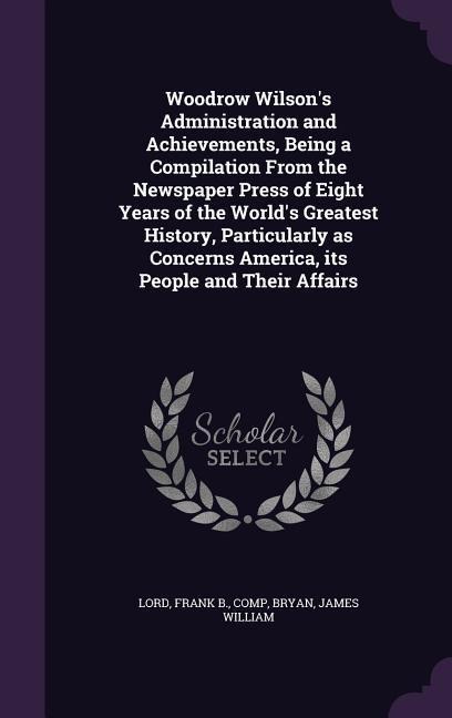 Woodrow Wilsons Administration and Achievements, Being a Compilation From the Newspaper Press of Eight Years of the Worlds Greatest History, Particu