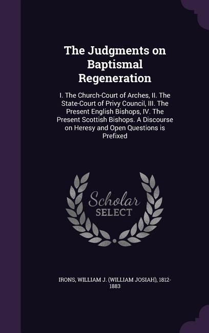 The Judgments on Baptismal Regeneration: I. The Church-Court of Arches, II. The State-Court of Privy Council, III. The Present English Bishops, IV. The Present Scottish Bishops. A Discourse on Heresy and Open Questions is Prefixed