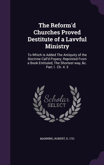The Reformd Churches Proved Destitute of a Lavvful Ministry: To Which is Added The Antiquity of the Doctrine Calld Popery, Reprinted From a Book Entituled, The Shortest way, &c. Part.1. Ch. 4. 5
