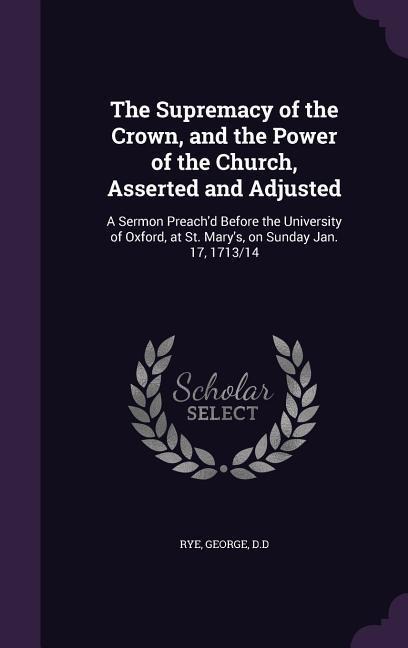 The Supremacy of the Crown, and the Power of the Church, Asserted and Adjusted: A Sermon Preachd Before the University of Oxford, at St. Marys, on Sunday Jan. 17, 1713/14