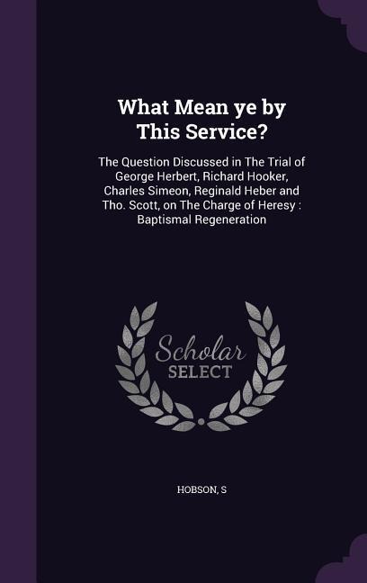 What Mean ye by This Service?: The Question Discussed in The Trial of George Herbert, Richard Hooker, Charles Simeon, Reginald Heber and Tho. Scott, on The Charge of Heresy: Baptismal Regeneration