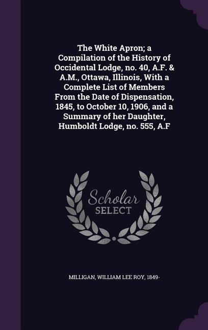 The White Apron; a Compilation of the History of Occidental Lodge, no. 40, A.F. & A.M., Ottawa, Illinois, With a Complete List of Members From the Date of Dispensation, 1845, to October 10, 1906, and a Summary of her Daughter, Humboldt Lodge, no. 555, A.F