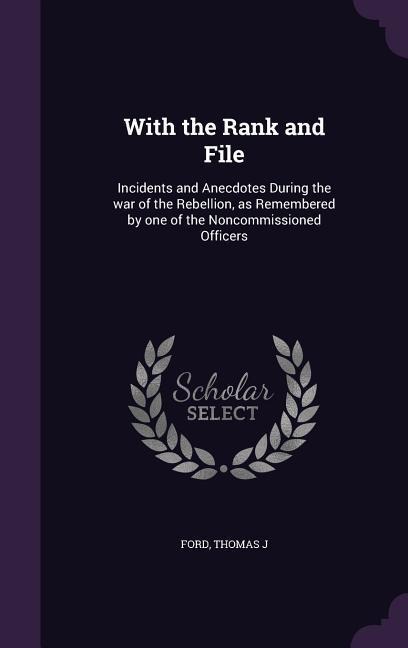 With the Rank and File: Incidents and Anecdotes During the war of the Rebellion, as Remembered by one of the Noncommissioned Officers