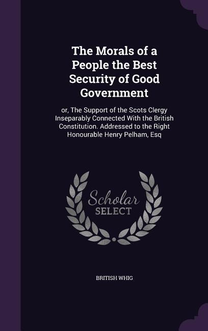 The Morals of a People the Best Security of Good Government: or, The Support of the Scots Clergy Inseparably Connected With the British Constitution.