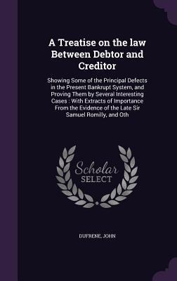 A Treatise on the law Between Debtor and Creditor: Showing Some of the Principal Defects in the Present Bankrupt System, and Proving Them by Several Interesting Cases: With Extracts of Importance From the Evidence of the Late Sir Samuel Romilly, and Oth