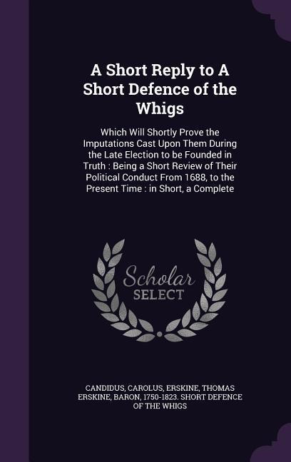 A Short Reply to A Short Defence of the Whigs: Which Will Shortly Prove the Imputations Cast Upon Them During the Late Election to be Founded in Truth: Being a Short Review of Their Political Conduct From 1688, to the Present Time: in Short, a Complete