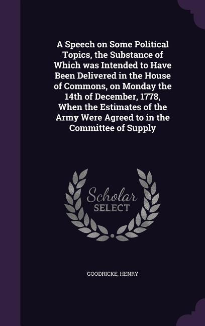 A Speech on Some Political Topics, the Substance of Which was Intended to Have Been Delivered in the House of Commons, on Monday the 14th of December, 1778, When the Estimates of the Army Were Agreed to in the Committee of Supply