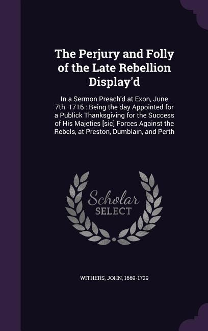 The Perjury and Folly of the Late Rebellion Display'd: In a Sermon Preach'd at Exon, June 7th. 1716: Being the day Appointed for a Publick Thanksgivin