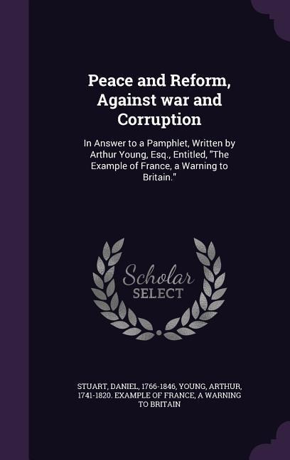 Peace and Reform, Against war and Corruption: In Answer to a Pamphlet, Written by Arthur Young, Esq., Entitled, The Example of France, a Warning to Br