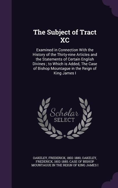 The Subject of Tract XC: Examined in Connection With the History of the Thirty-nine Articles and the Statements of Certain English Divines; to Which is Added, The Case of Bishop Mountague in the Reign of King James I
