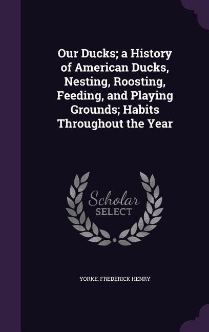 Our Ducks; a History of American Ducks, Nesting, Roosting, Feeding, and Playing Grounds; Habits Throughout the Year