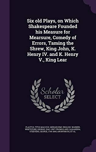 Six Old Plays, on Which Shakespeare Founded His Measure for Mearsure, Comedy of Errors, Taming the Shrew, King John, K. Henry IV. and K. Henry V. , King Lear