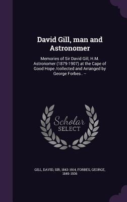 David Gill, man and Astronomer: Memories of Sir David Gill, H.M. Astronomer (1879-1907) at the Cape of Good Hope /collected and Arranged by George Forbes.. --