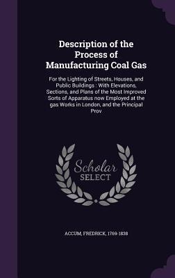 Description of the Process of Manufacturing Coal Gas: For the Lighting of Streets, Houses, and Public Buildings: With Elevations, Sections, and Plans of the Most Improved Sorts of Apparatus now Employed at the gas Works in London, and the Principal Prov