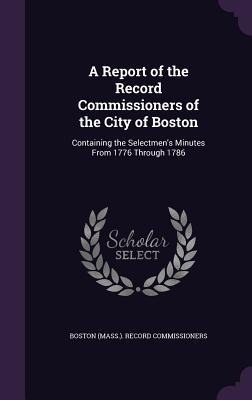 A Report of the Record Commissioners of the City of Boston: Containing the Selectmens Minutes From 1776 Through 1786