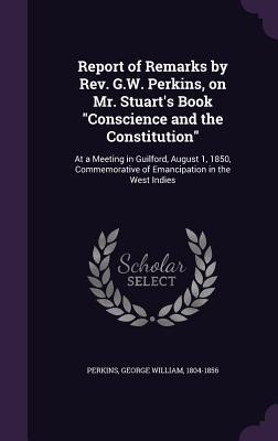 Report of Remarks by Rev. G.W. Perkins, on Mr. Stuarts Book Conscience and the Constitution: At a Meeting in Guilford, August 1, 1850, Commemorative of Emancipation in the West Indies