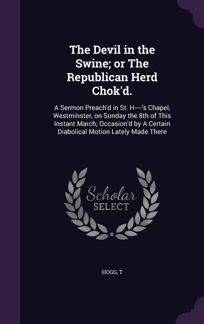 The Devil in the Swine; or The Republican Herd Chok'd.: A Sermon Preach'd in St. H----'s Chapel, Westminster, on Sunday the 8th of This Instant March; Occasion'd by A Certain Diabolical Motion Lately Made There