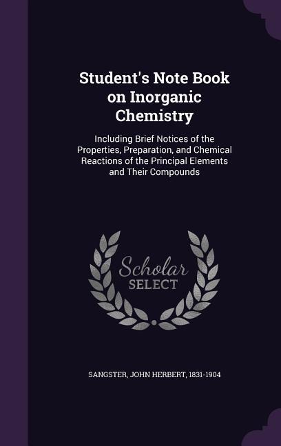 Students Note Book on Inorganic Chemistry: Including Brief Notices of the Properties, Preparation, and Chemical Reactions of the Principal Elements and Their Compounds