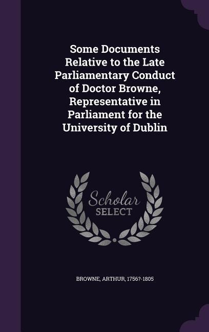 Some Documents Relative to the Late Parliamentary Conduct of Doctor Browne, Representative in Parliament for the University of Dublin
