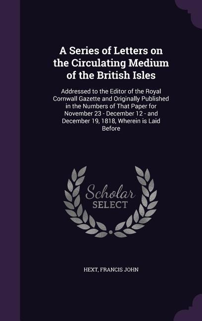 A Series of Letters on the Circulating Medium of the British Isles: Addressed to the Editor of the Royal Cornwall Gazette and Originally Published in the Numbers of That Paper for November 23 - December 12 - and December 19, 1818, Wherein is Laid Before