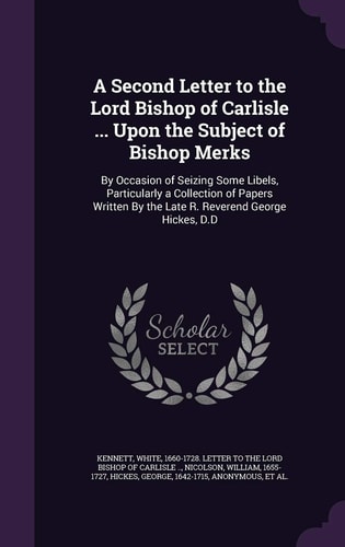 A Second Letter to the Lord Bishop of Carlisle ... Upon the Subject of Bishop Merks By Occasion of Seizing Some Libels, Particularly a Collection of Papers Written By the Late R. Reverend George Hickes, D.D