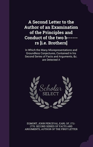 A Second Letter to the Author of an Examination of the Principles and Conduct of the Two B------rs [i.e. Brothers] In Which the Many Misrepresentations and Groundless Conjectures, Contained In His Second Series of Facts and Arguments, &c. are Detected A