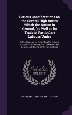 Serious Considerations on the Several High Duties Which the Nation in General, (as Well as its Trade in Particular) Labours Under: With a Proposal for Preventing the Running of Goods, Discharging the Trade From any Search, and Raising all the Publick Supp