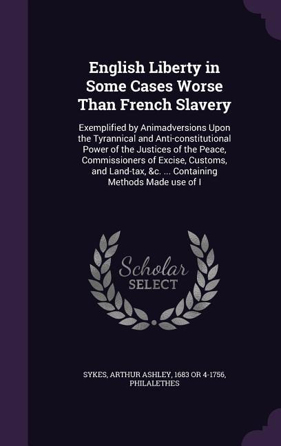 English Liberty in Some Cases Worse Than French Slavery: Exemplified by Animadversions Upon the Tyrannical and Anti-constitutional Power of the Justices of the Peace, Commissioners of Excise, Customs, and Land-tax, &c. ... Containing Methods Made use of I