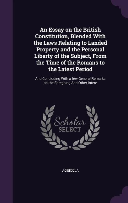 An Essay on the British Constitution, Blended With the Laws Relating to Landed Property and the Personal Liberty of the Subject, From the Time of the Romans to the Latest Period: And Concluding With a few General Remarks on the Foregoing And Other Intere